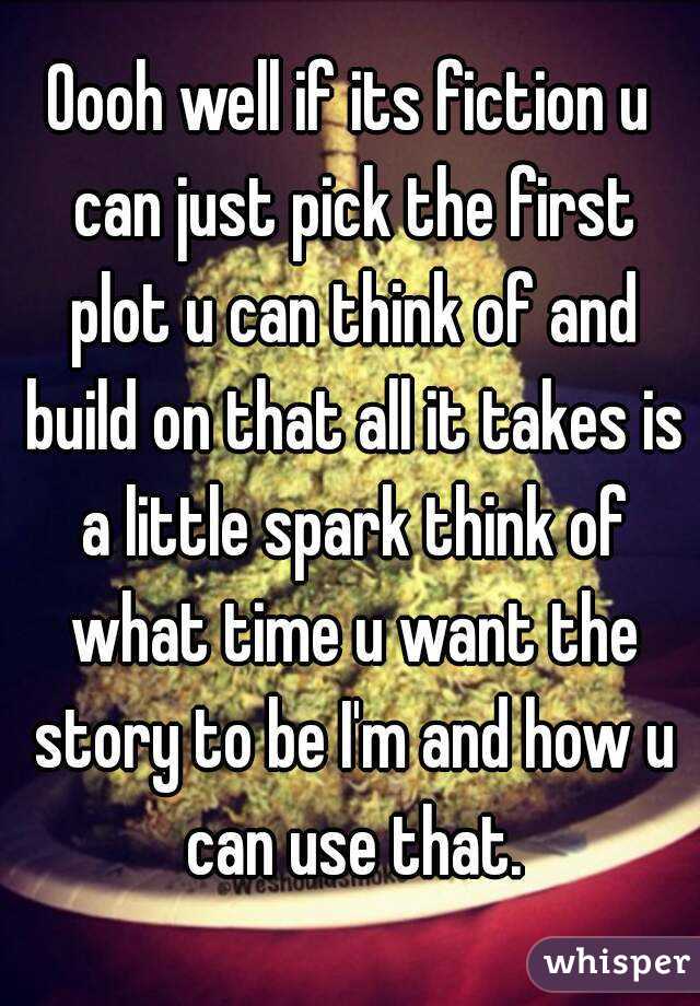 Oooh well if its fiction u can just pick the first plot u can think of and build on that all it takes is a little spark think of what time u want the story to be I'm and how u can use that.