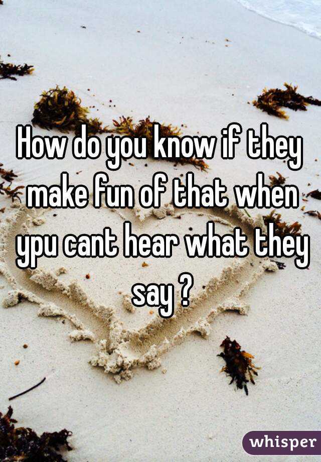 How do you know if they make fun of that when ypu cant hear what they say ?