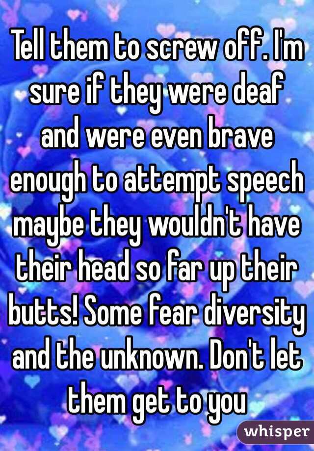 Tell them to screw off. I'm sure if they were deaf and were even brave enough to attempt speech maybe they wouldn't have their head so far up their butts! Some fear diversity and the unknown. Don't let them get to you 
