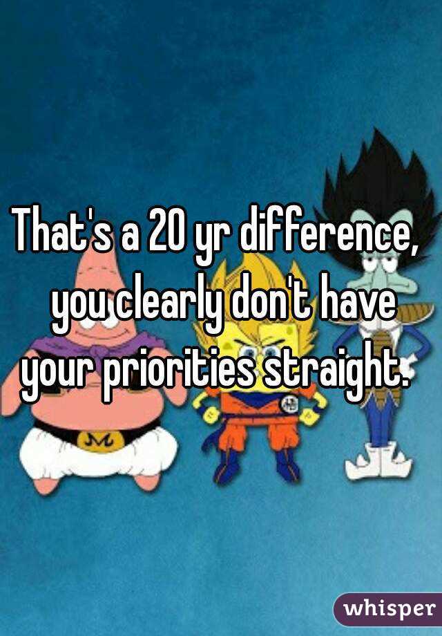 That's a 20 yr difference,  you clearly don't have your priorities straight.  