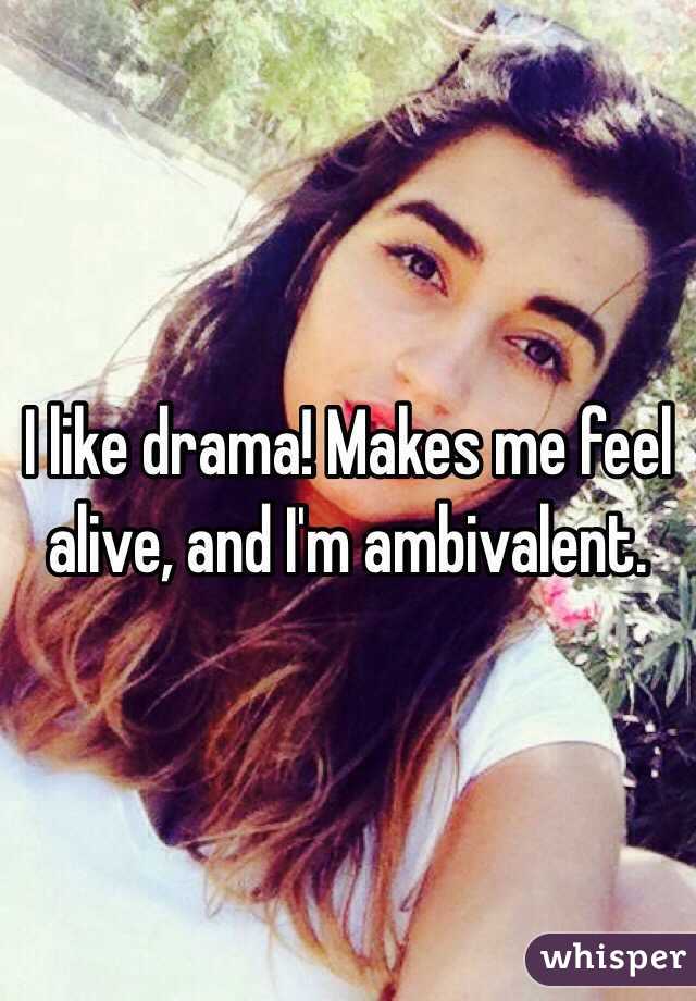 I like drama! Makes me feel alive, and I'm ambivalent.   