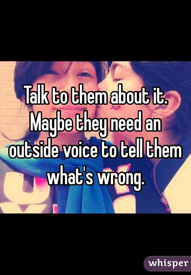 Talk to them about it. Maybe they need an outside voice to tell them what's wrong. 