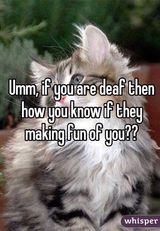 Umm, if you are deaf then how you know if they making fun of you??