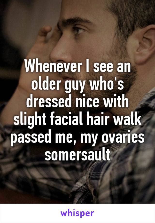 Whenever I see an older guy who's dressed nice with slight facial hair walk passed me, my ovaries somersault