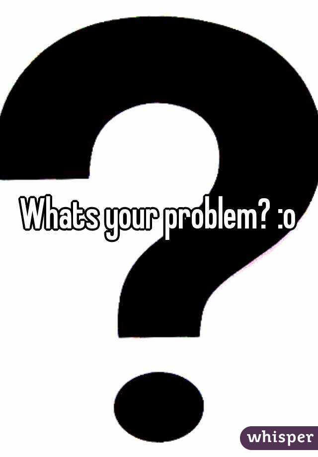 Whats your problem? :o