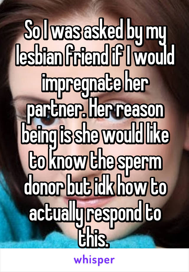 So I was asked by my lesbian friend if I would impregnate her partner. Her reason being is she would like to know the sperm donor but idk how to actually respond to this. 