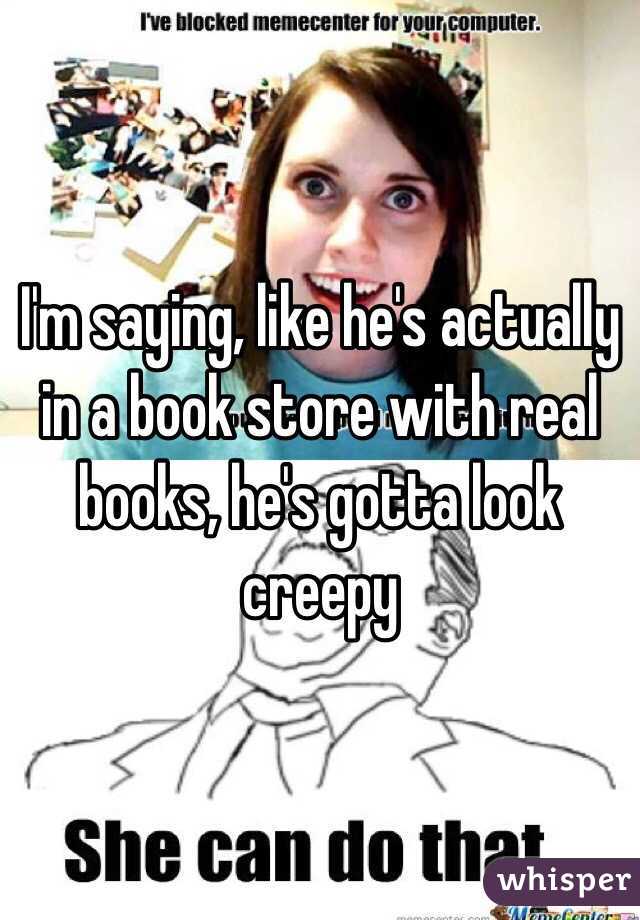 I'm saying, like he's actually in a book store with real books, he's gotta look creepy 