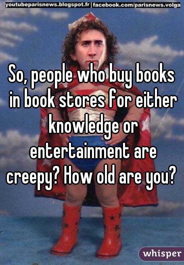 So, people who buy books in book stores for either knowledge or entertainment are creepy? How old are you? 