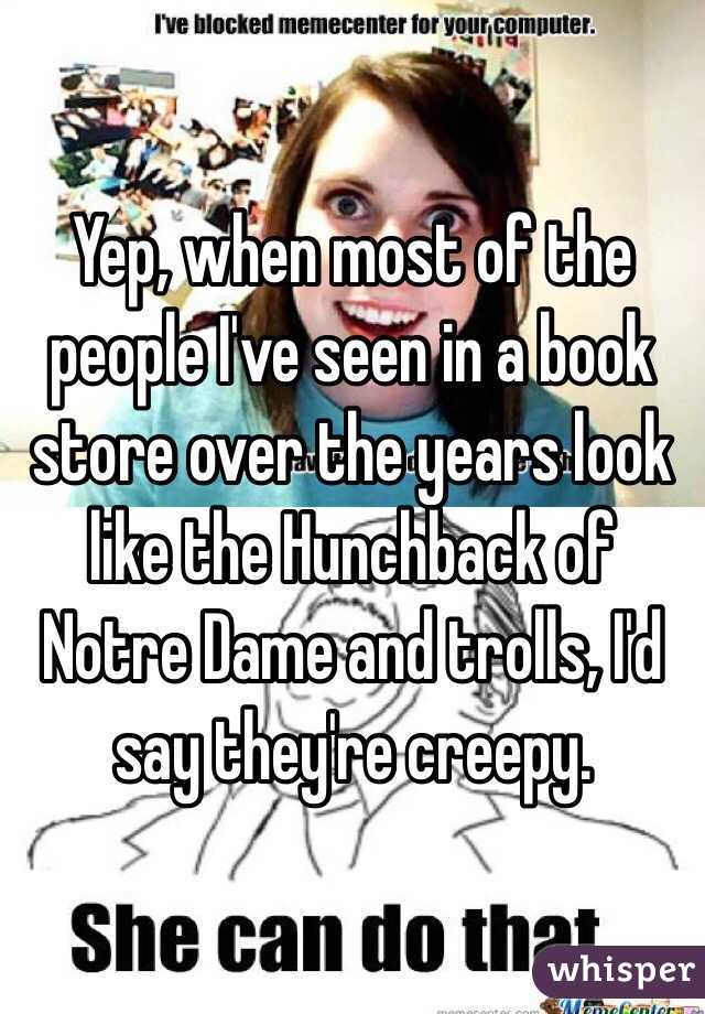 Yep, when most of the people I've seen in a book store over the years look like the Hunchback of Notre Dame and trolls, I'd say they're creepy.