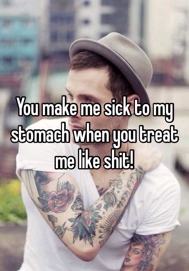 you-make-me-sick-to-my-stomach-when-you-treat-me-like-shit