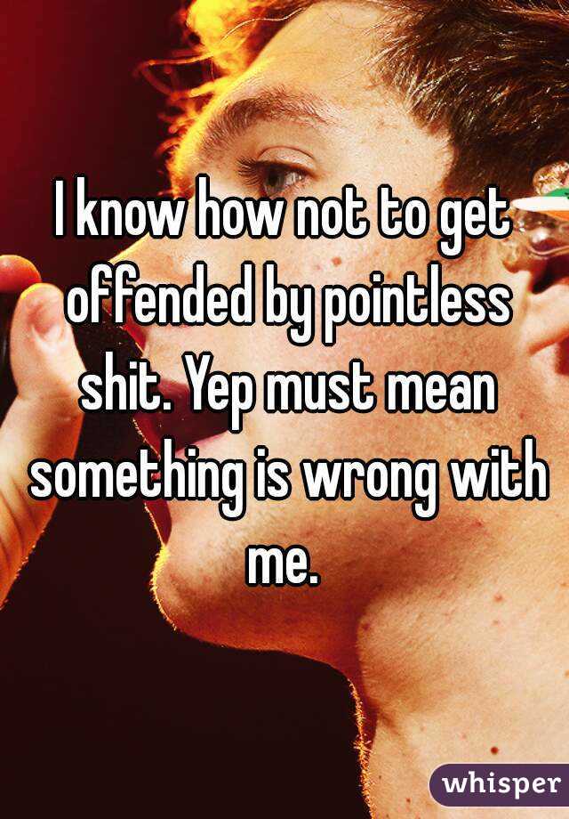 I know how not to get offended by pointless shit. Yep must mean something is wrong with me. 