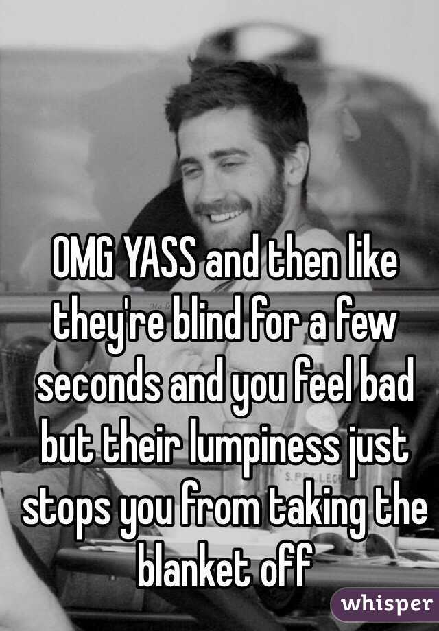 OMG YASS and then like they're blind for a few seconds and you feel bad but their lumpiness just stops you from taking the blanket off