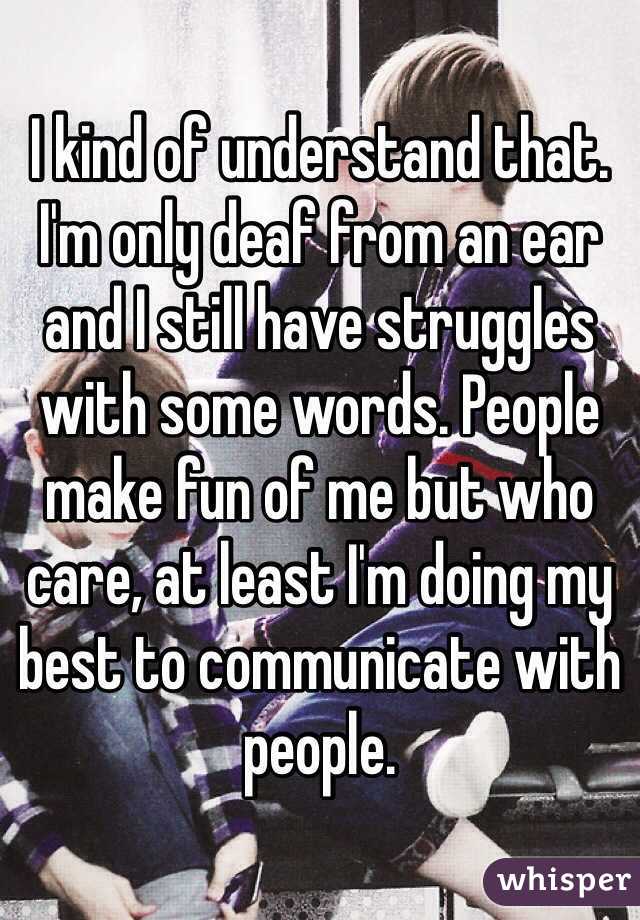 I kind of understand that. I'm only deaf from an ear and I still have struggles with some words. People make fun of me but who care, at least I'm doing my best to communicate with people.