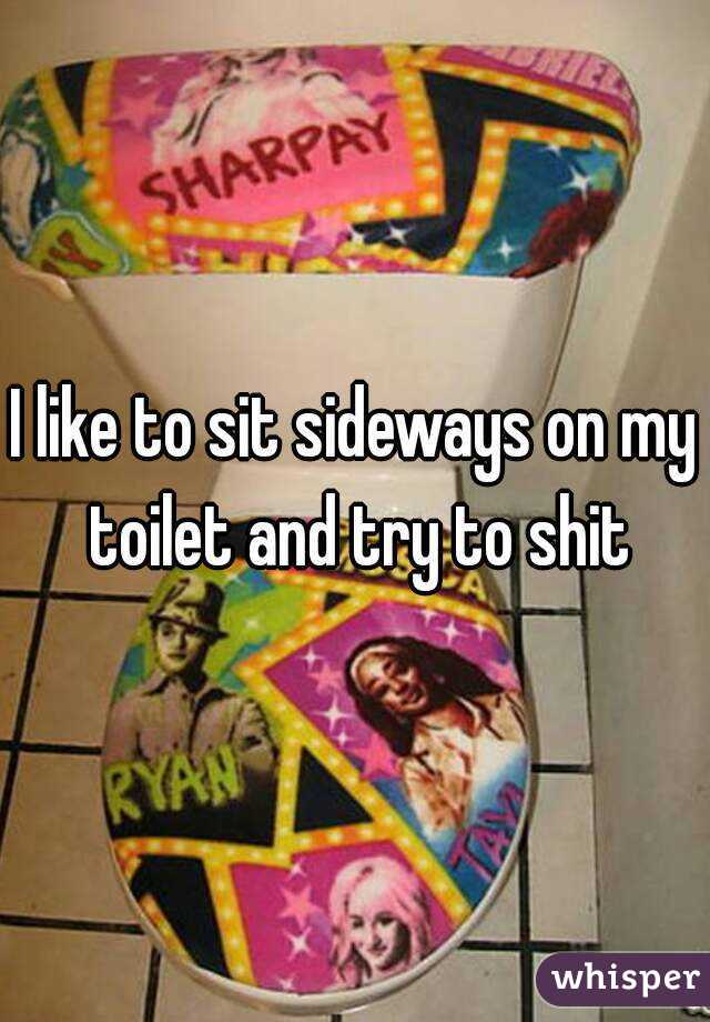 I like to sit sideways on my toilet and try to shit