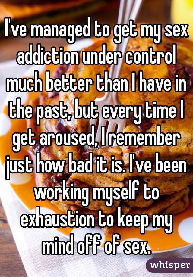 I've managed to get my sex addiction under control much better than I have in the past, but every time I get aroused, I remember just how bad it is. I've been working myself to exhaustion to keep my mind off of sex.