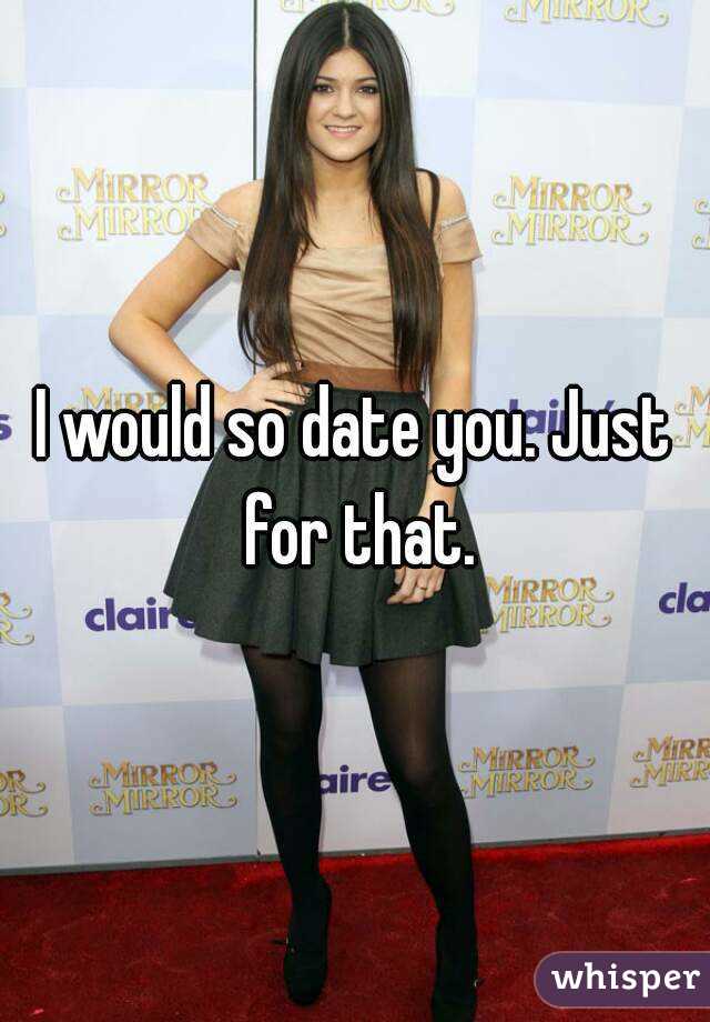 I would so date you. Just for that.