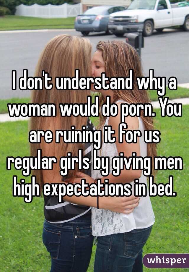I don't understand why a woman would do porn. You are ruining it for us regular girls by giving men high expectations in bed.