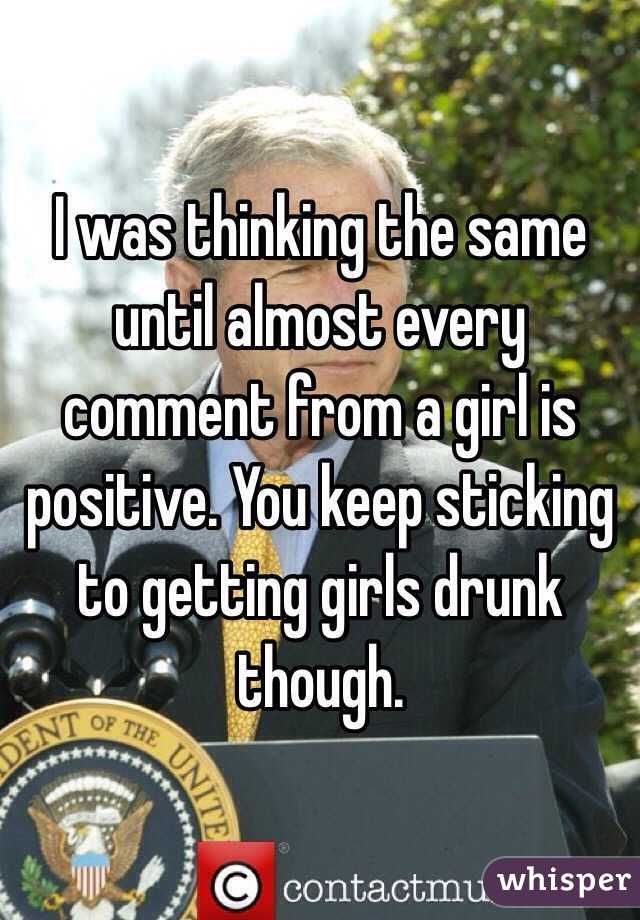 I was thinking the same until almost every comment from a girl is positive. You keep sticking to getting girls drunk though. 