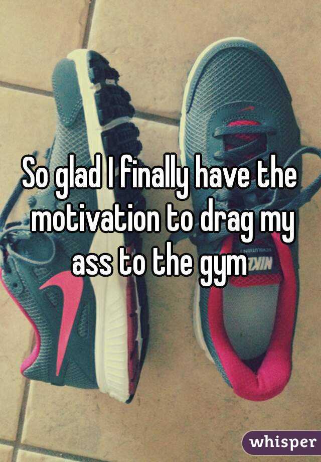 So glad I finally have the motivation to drag my ass to the gym 