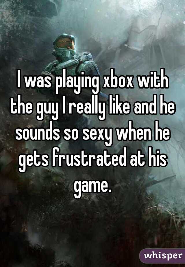 I was playing xbox with the guy I really like and he sounds so sexy when he gets frustrated at his game. 