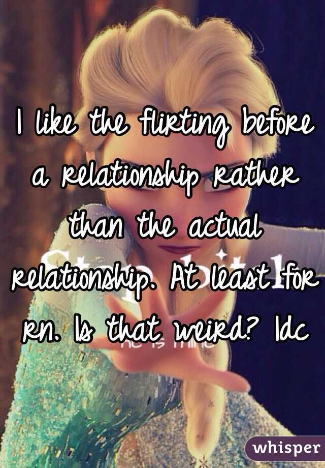 I like the flirting before a relationship rather than the actual relationship. At least for rn. Is that weird? Idc 