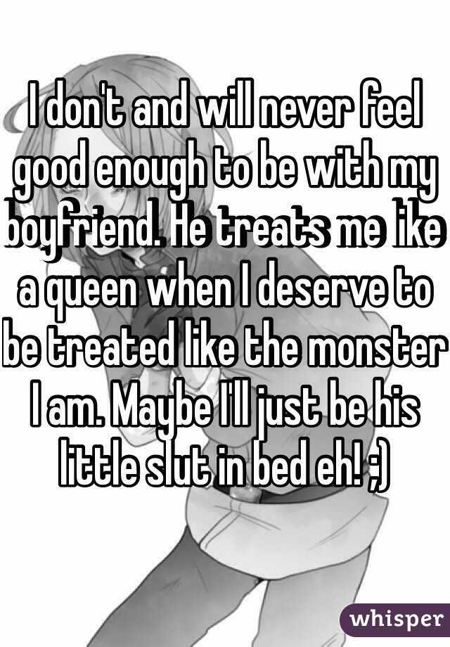 I don't and will never feel good enough to be with my boyfriend. He treats me like a queen when I deserve to be treated like the monster I am. Maybe I'll just be his little slut in bed eh! ;)