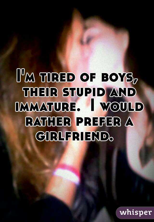 I'm tired of boys, their stupid and immature.  I would rather prefer a girlfriend.  