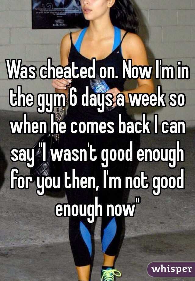Was cheated on. Now I'm in the gym 6 days a week so when he comes back I can say "I wasn't good enough for you then, I'm not good enough now" 