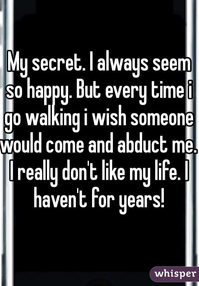 My secret. I always seem so happy. But every time i go walking i wish someone would come and abduct me. I really don't like my life. I haven't for years! 