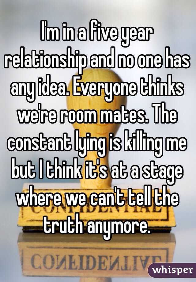 I'm in a five year relationship and no one has any idea. Everyone thinks we're room mates. The constant lying is killing me but I think it's at a stage where we can't tell the truth anymore.