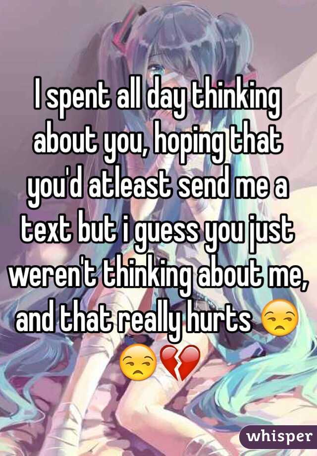 I spent all day thinking about you, hoping that you'd atleast send me a text but i guess you just weren't thinking about me, and that really hurts 😒😒💔