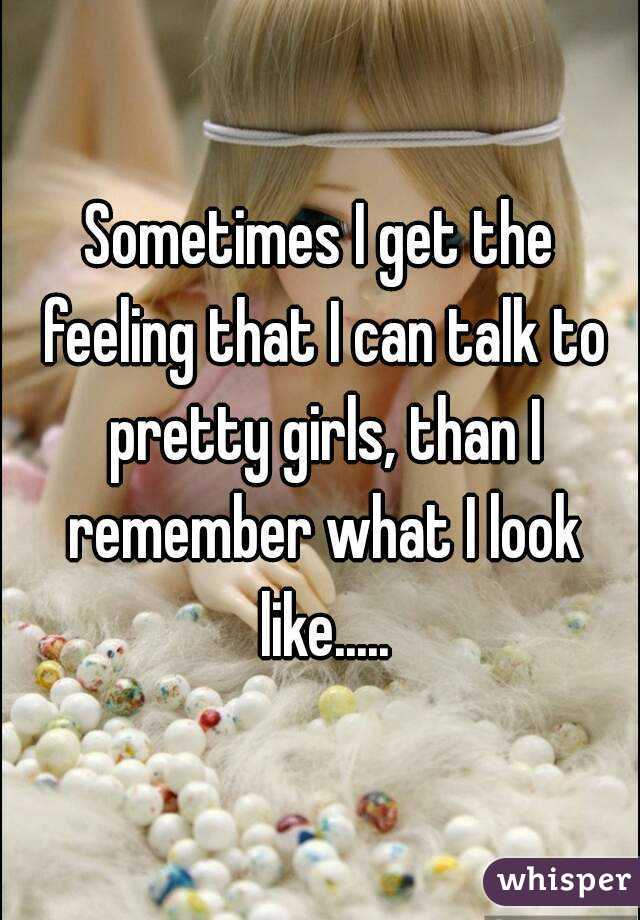 Sometimes I get the feeling that I can talk to pretty girls, than I remember what I look like.....