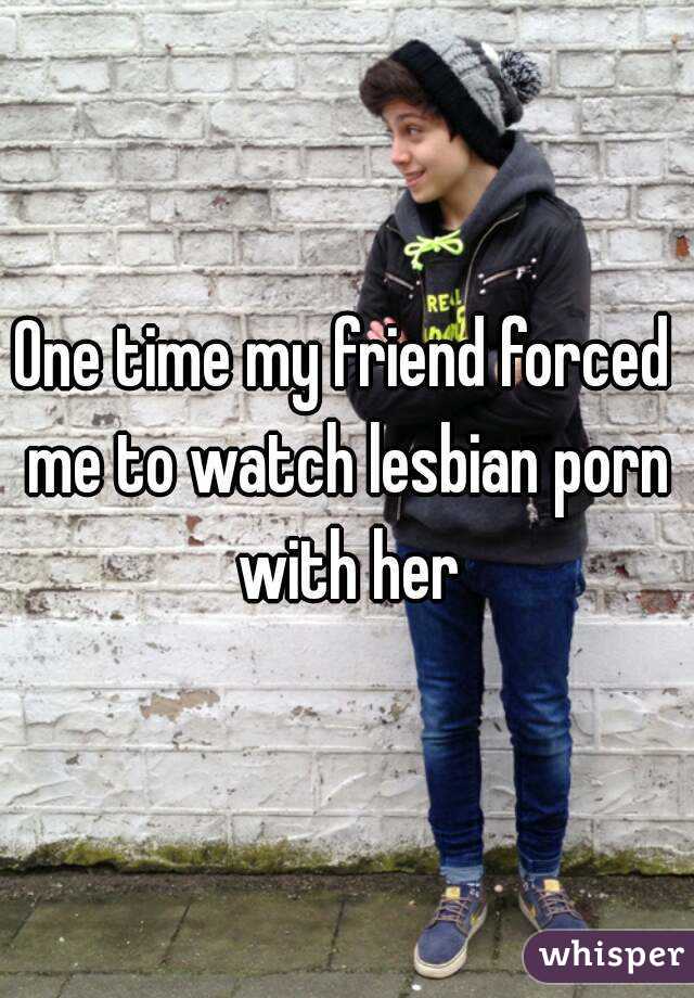 One time my friend forced me to watch lesbian porn with her