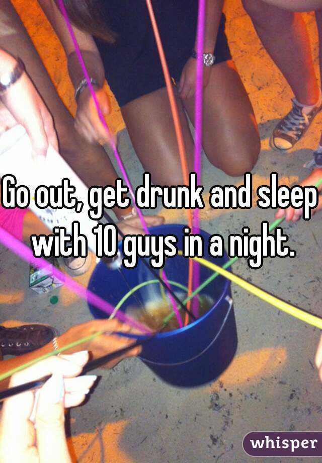 Go out, get drunk and sleep with 10 guys in a night.