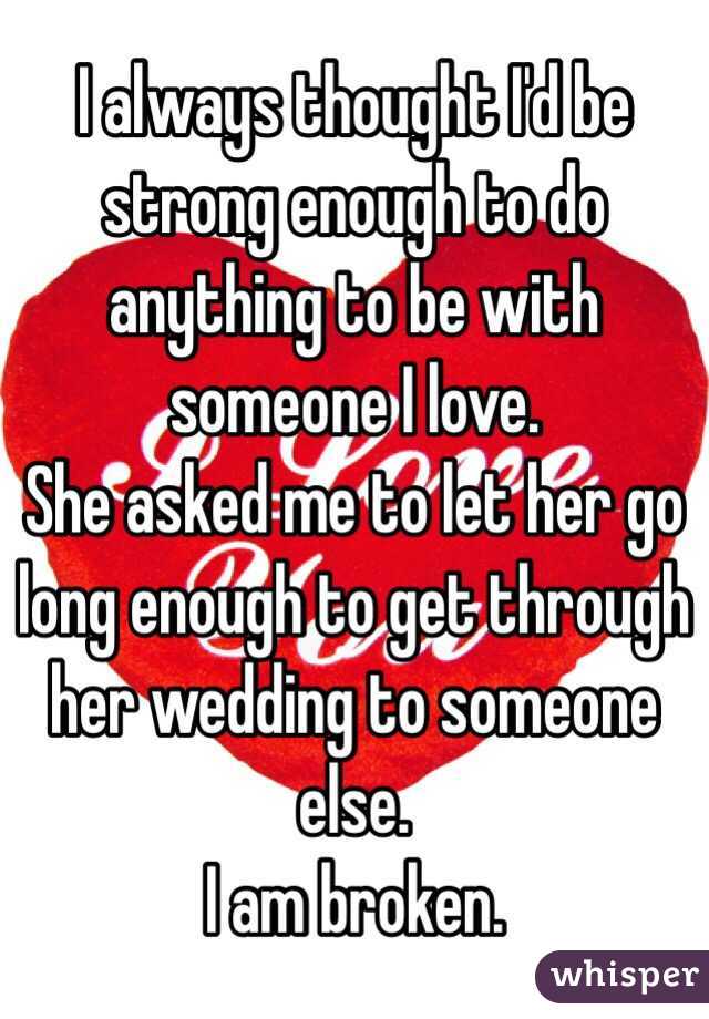 I always thought I'd be strong enough to do anything to be with someone I love. 
She asked me to let her go long enough to get through her wedding to someone else. 
I am broken. 