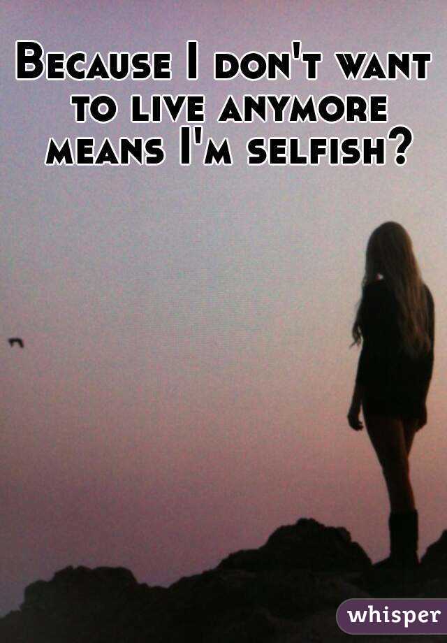 Because I don't want to live anymore means I'm selfish? 