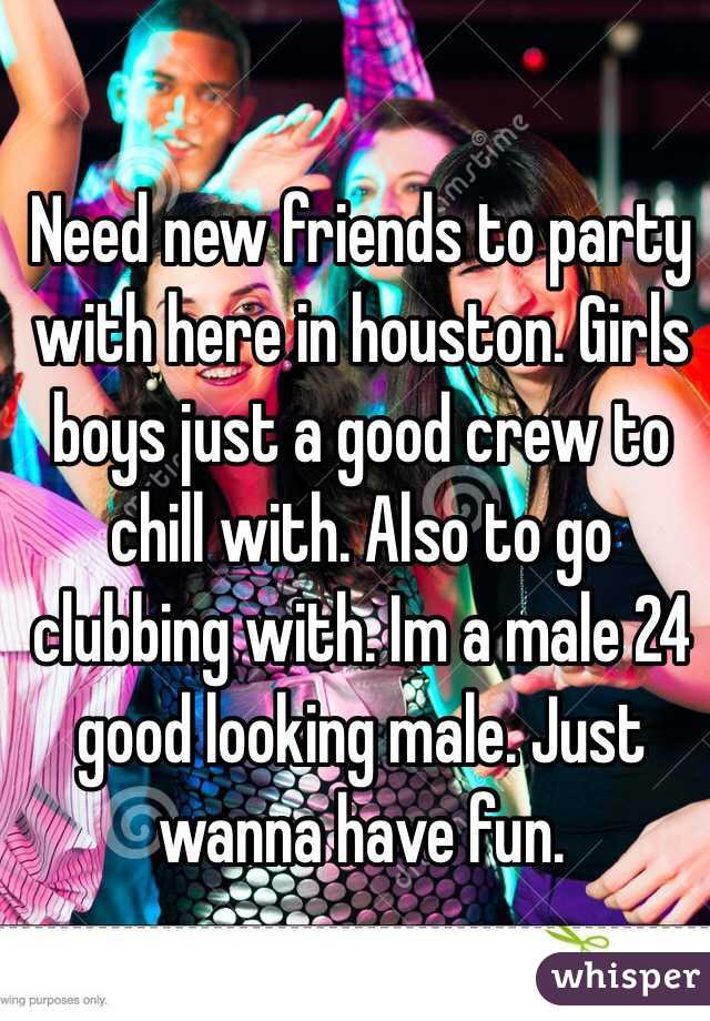Need new friends to party with here in houston. Girls boys just a good crew to chill with. Also to go clubbing with. Im a male 24 good looking male. Just wanna have fun.