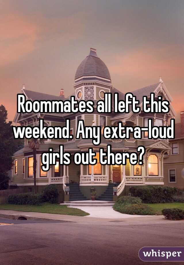 Roommates all left this weekend. Any extra-loud girls out there?