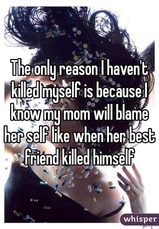 The only reason I haven't killed myself is because I know my mom will blame her self like when her best friend killed himself 