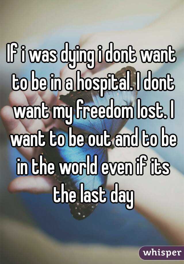 If i was dying i dont want to be in a hospital. I dont want my freedom lost. I want to be out and to be in the world even if its the last day