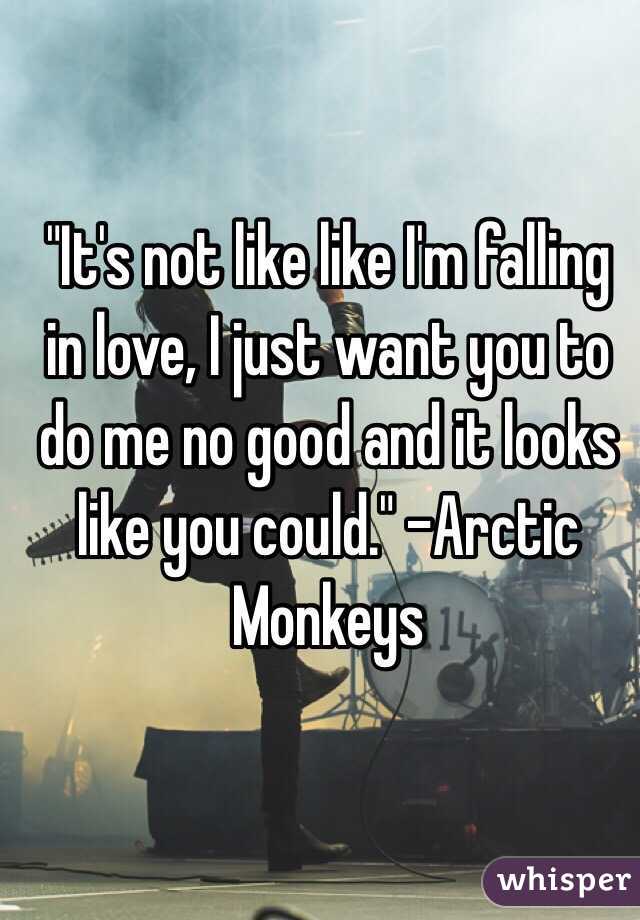 "It's not like like I'm falling in love, I just want you to do me no good and it looks like you could." -Arctic Monkeys