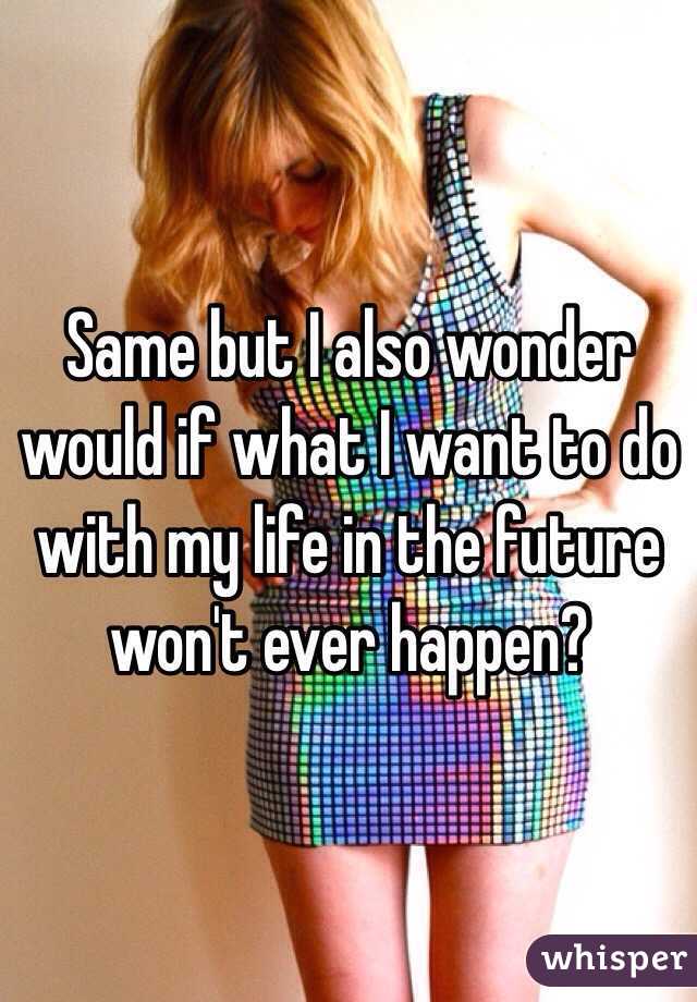 Same but I also wonder would if what I want to do with my life in the future won't ever happen?