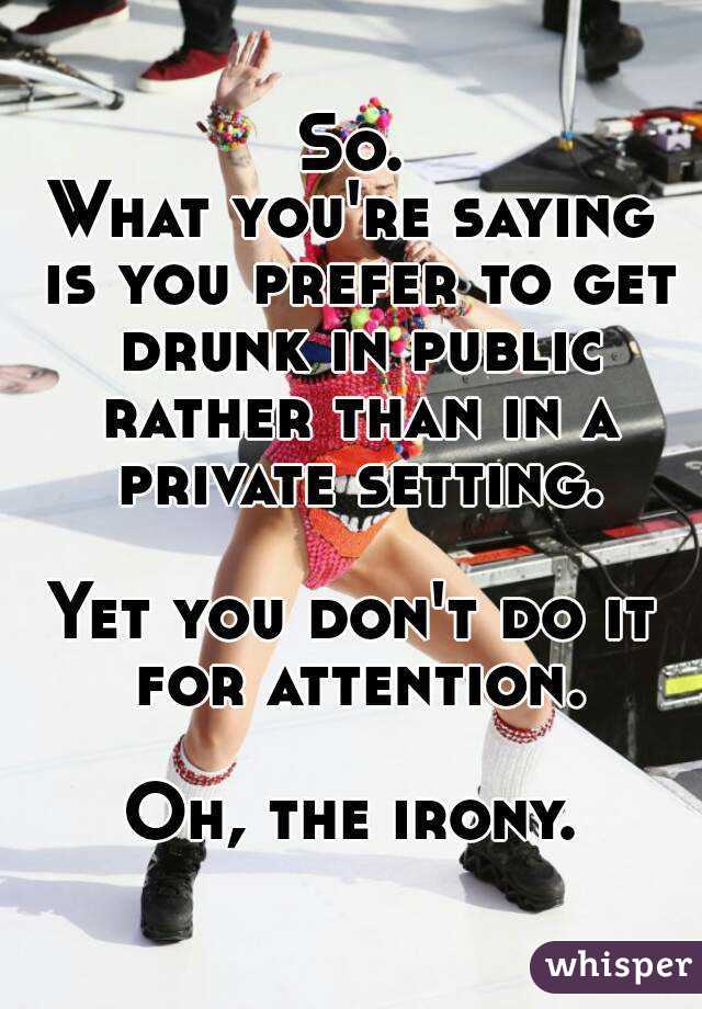 So.
What you're saying is you prefer to get drunk in public rather than in a private setting.

Yet you don't do it for attention.

Oh, the irony.