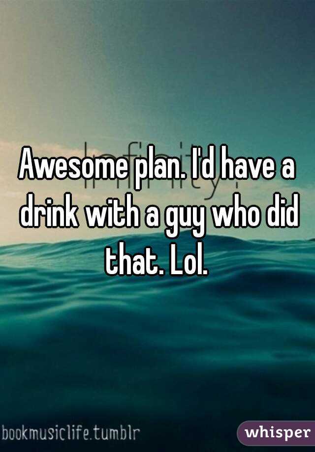 Awesome plan. I'd have a drink with a guy who did that. Lol. 