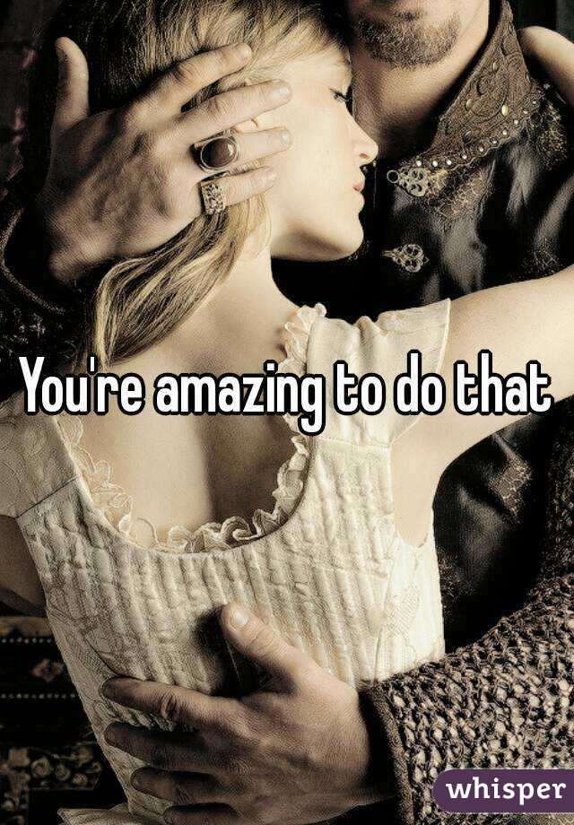 You're amazing to do that