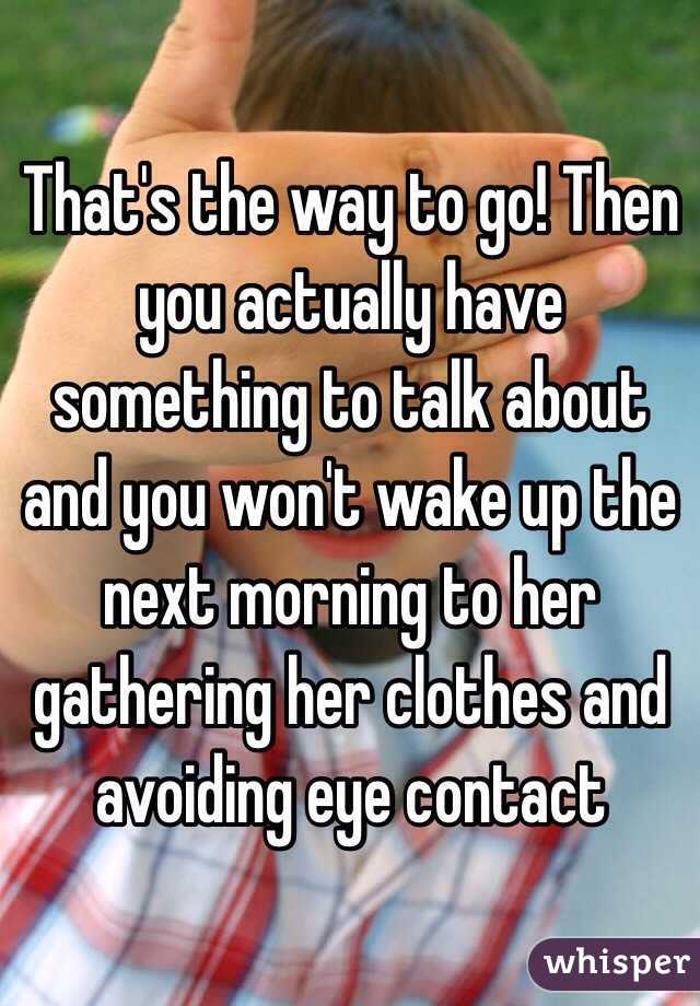 That's the way to go! Then you actually have something to talk about and you won't wake up the next morning to her gathering her clothes and avoiding eye contact