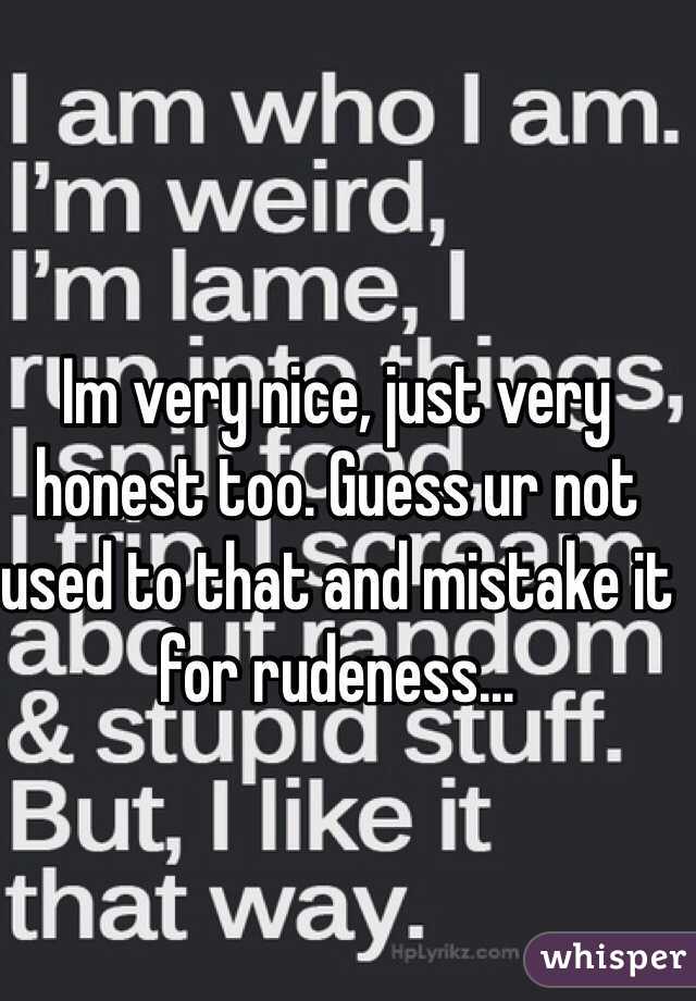 Im very nice, just very honest too. Guess ur not used to that and mistake it for rudeness...
