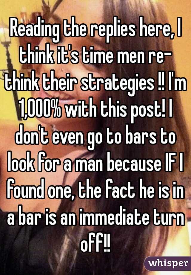 Reading the replies here, I think it's time men re-think their strategies !! I'm 1,000% with this post! I don't even go to bars to look for a man because IF I found one, the fact he is in a bar is an immediate turn off!!