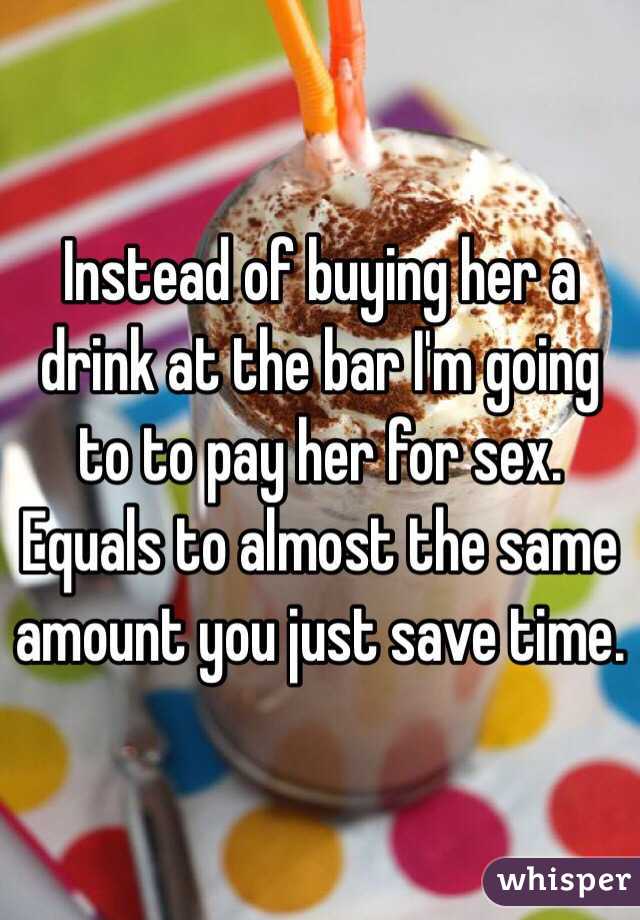 Instead of buying her a drink at the bar I'm going to to pay her for sex. Equals to almost the same amount you just save time. 