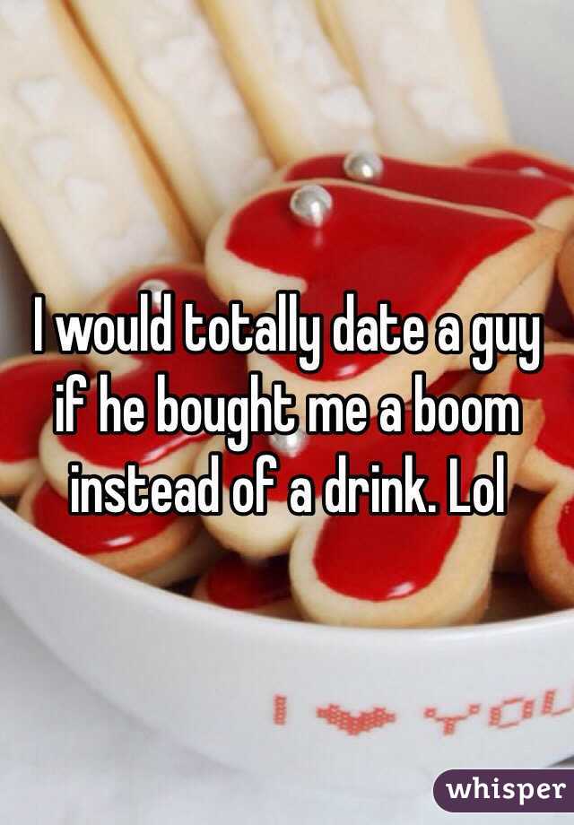 I would totally date a guy if he bought me a boom instead of a drink. Lol